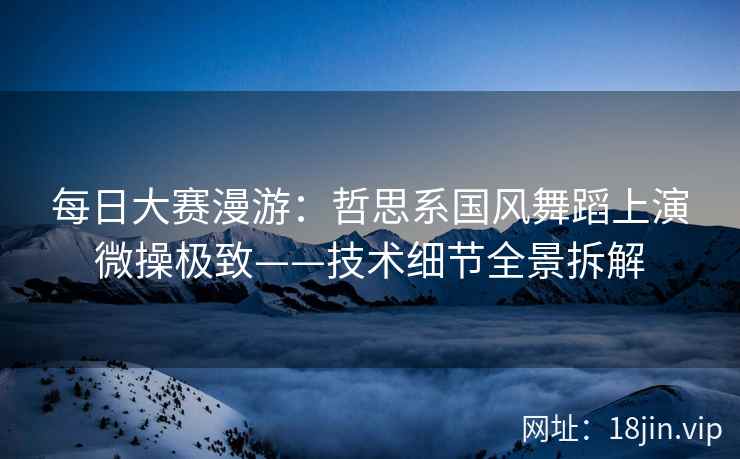 每日大赛漫游：哲思系国风舞蹈上演微操极致——技术细节全景拆解