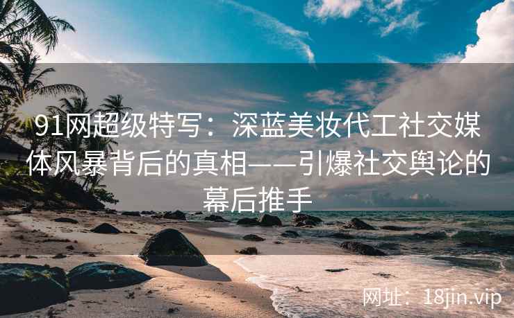 91网超级特写：深蓝美妆代工社交媒体风暴背后的真相——引爆社交舆论的幕后推手