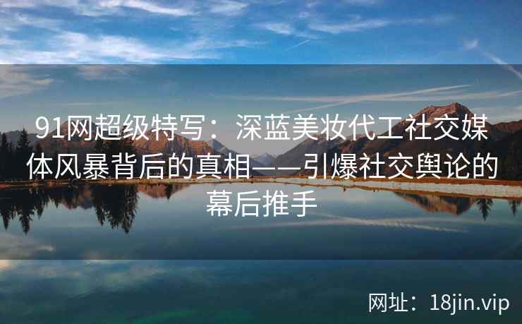 91网超级特写：深蓝美妆代工社交媒体风暴背后的真相——引爆社交舆论的幕后推手
