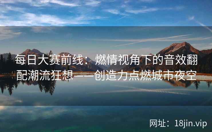 每日大赛前线：燃情视角下的音效翻配潮流狂想——创造力点燃城市夜空