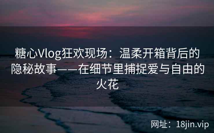 糖心Vlog狂欢现场：温柔开箱背后的隐秘故事——在细节里捕捉爱与自由的火花