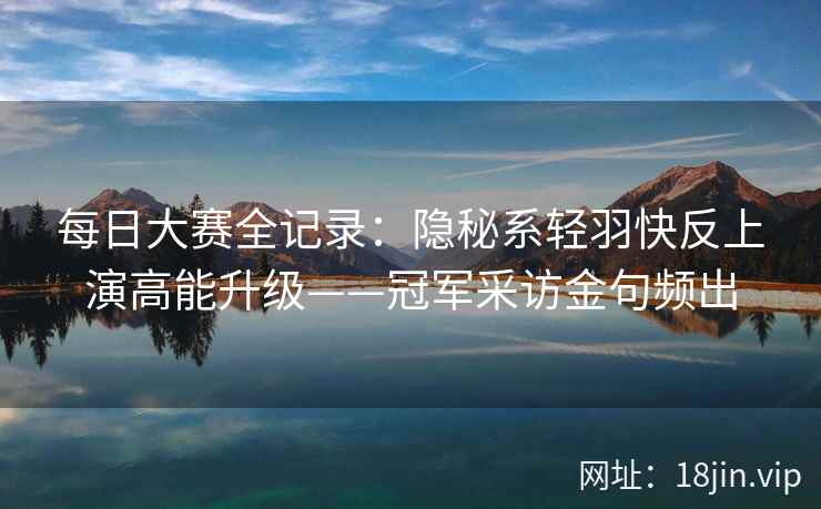 每日大赛全记录：隐秘系轻羽快反上演高能升级——冠军采访金句频出  第2张