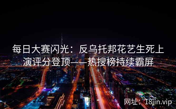 每日大赛闪光：反乌托邦花艺生死上演评分登顶——热搜榜持续霸屏