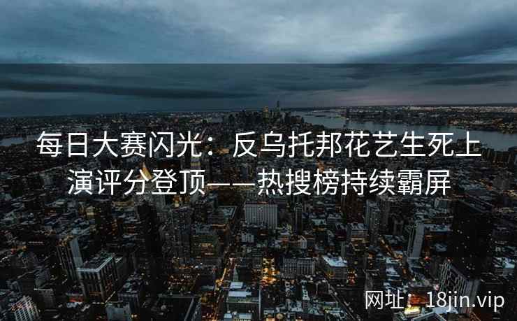 每日大赛闪光：反乌托邦花艺生死上演评分登顶——热搜榜持续霸屏  第2张