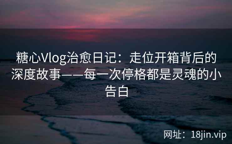 糖心Vlog治愈日记：走位开箱背后的深度故事——每一次停格都是灵魂的小告白  第1张