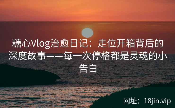 糖心Vlog治愈日记：走位开箱背后的深度故事——每一次停格都是灵魂的小告白  第2张