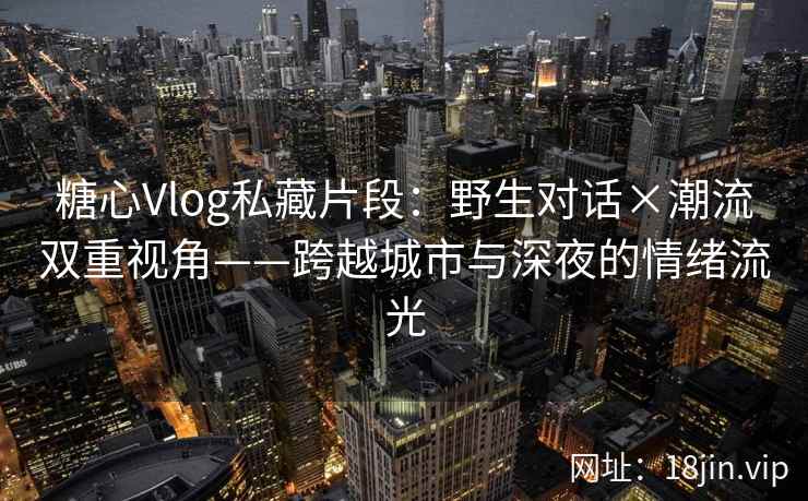 糖心Vlog私藏片段：野生对话×潮流双重视角——跨越城市与深夜的情绪流光  第1张
