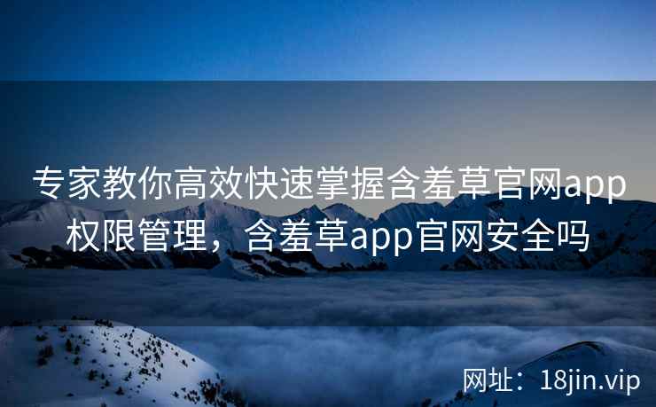 专家教你高效快速掌握含羞草官网app权限管理，含羞草app官网安全吗  第2张