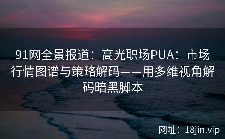 91网全景报道：高光职场PUA：市场行情图谱与策略解码——用多维视角解码暗黑脚本  第2张