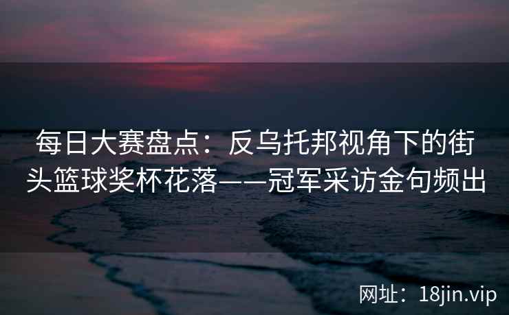 每日大赛盘点：反乌托邦视角下的街头篮球奖杯花落——冠军采访金句频出