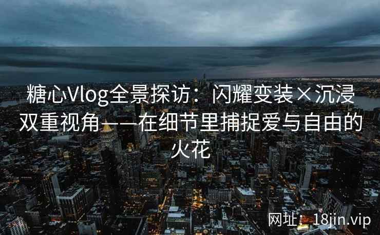 糖心Vlog全景探访：闪耀变装×沉浸双重视角——在细节里捕捉爱与自由的火花  第2张
