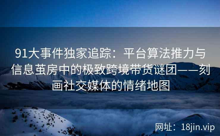 91大事件独家追踪：平台算法推力与信息茧房中的极致跨境带货谜团——刻画社交媒体的情绪地图