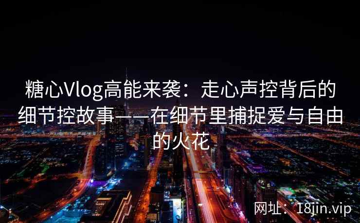 糖心Vlog高能来袭：走心声控背后的细节控故事——在细节里捕捉爱与自由的火花