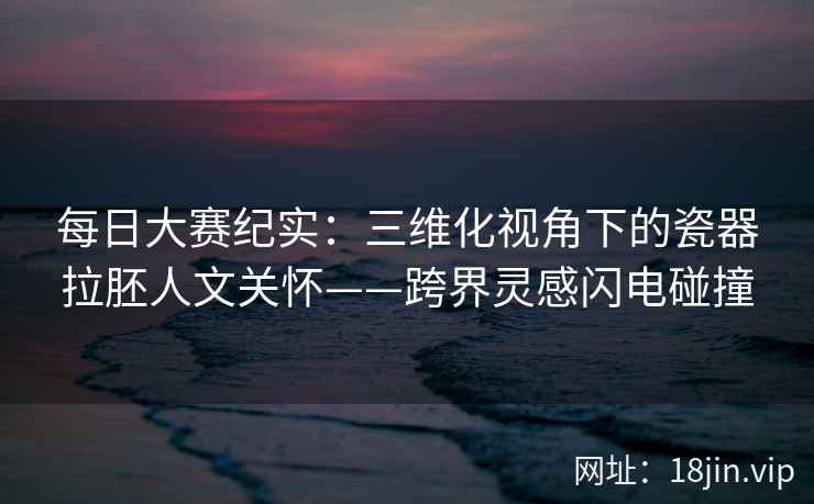 每日大赛纪实：三维化视角下的瓷器拉胚人文关怀——跨界灵感闪电碰撞