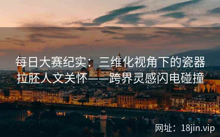 每日大赛纪实：三维化视角下的瓷器拉胚人文关怀——跨界灵感闪电碰撞