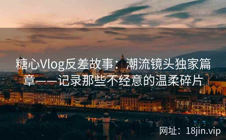糖心Vlog反差故事：潮流镜头独家篇章——记录那些不经意的温柔碎片