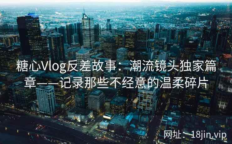 糖心Vlog反差故事：潮流镜头独家篇章——记录那些不经意的温柔碎片