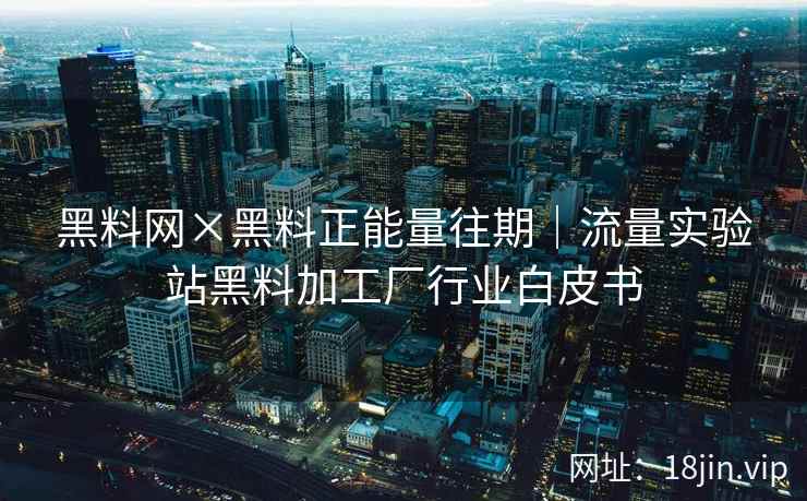 黑料网×黑料正能量往期｜流量实验站黑料加工厂行业白皮书