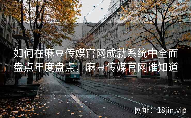 如何在麻豆传媒官网成就系统中全面盘点年度盘点，麻豆传媒官网谁知道