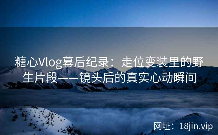 糖心Vlog幕后纪录：走位变装里的野生片段——镜头后的真实心动瞬间