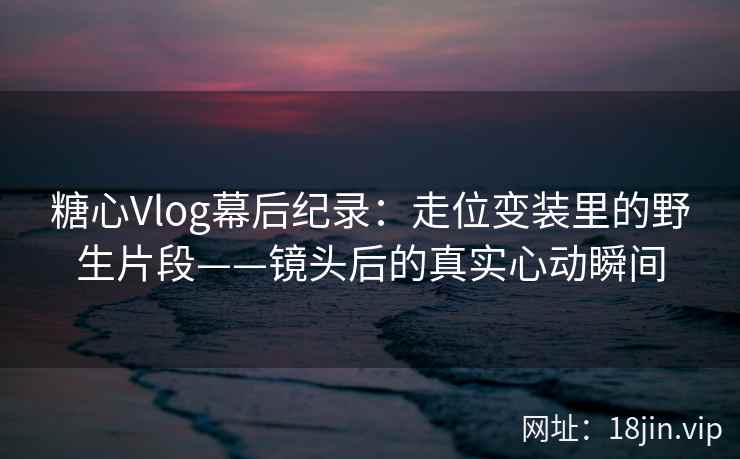 糖心Vlog幕后纪录：走位变装里的野生片段——镜头后的真实心动瞬间