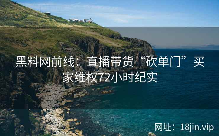 黑料网前线：直播带货“砍单门”买家维权72小时纪实