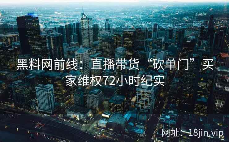 黑料网前线：直播带货“砍单门”买家维权72小时纪实